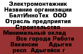 Электромонтажник › Название организации ­ БалтИнноТех, ООО › Отрасль предприятия ­ Строительство › Минимальный оклад ­ 20 000 - Все города Работа » Вакансии   . Адыгея респ.,Адыгейск г.